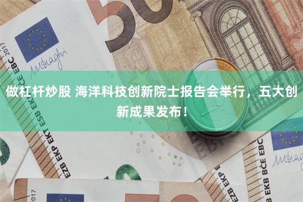 做杠杆炒股 海洋科技创新院士报告会举行，五大创新成果发布！