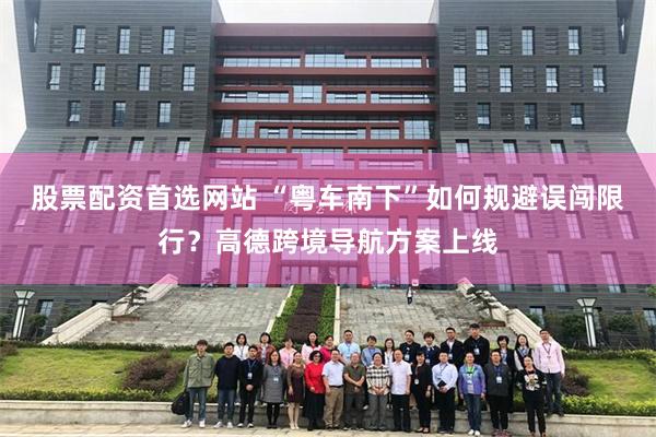 股票配资首选网站 “粤车南下”如何规避误闯限行？高德跨境导航方案上线