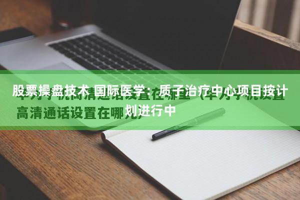 股票操盘技术 国际医学：质子治疗中心项目按计划进行中