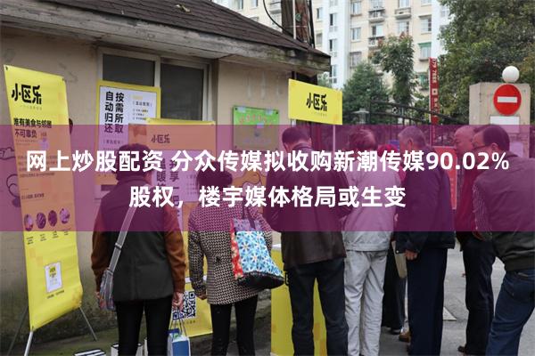 网上炒股配资 分众传媒拟收购新潮传媒90.02%股权，楼宇媒体格局或生变