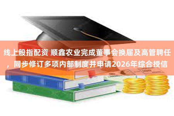 线上股指配资 顺鑫农业完成董事会换届及高管聘任，同步修订多项内部制度并申请2026年综合授信