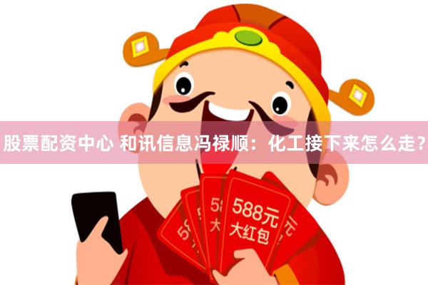 股票配资中心 和讯信息冯禄顺：化工接下来怎么走？