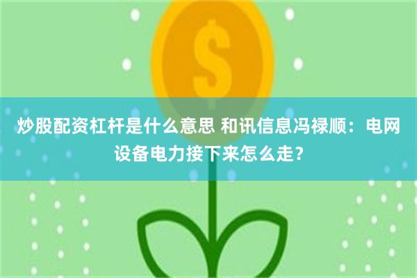 炒股配资杠杆是什么意思 和讯信息冯禄顺：电网设备电力接下来怎么走？
