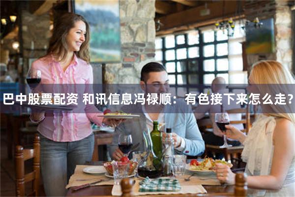 巴中股票配资 和讯信息冯禄顺：有色接下来怎么走？
