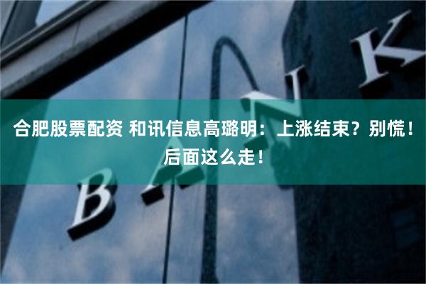 合肥股票配资 和讯信息高璐明：上涨结束？别慌！后面这么走！