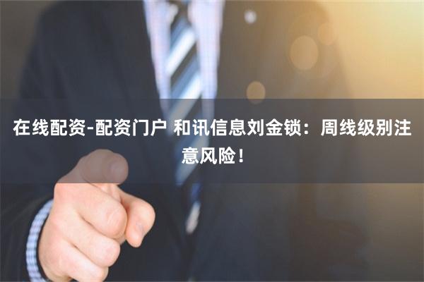 在线配资-配资门户 和讯信息刘金锁：周线级别注意风险！
