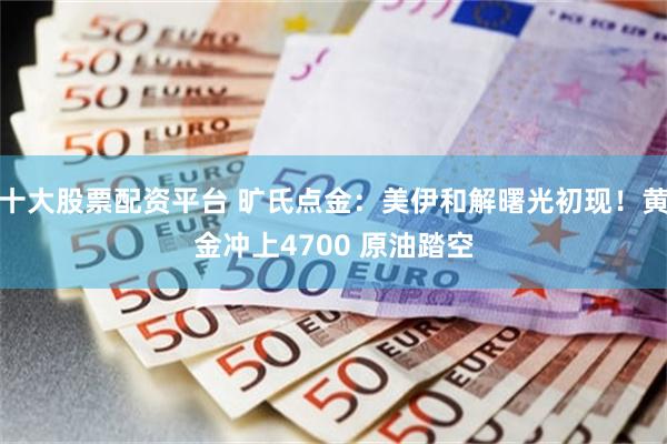 十大股票配资平台 旷氏点金：美伊和解曙光初现！黄金冲上4700 原油踏空