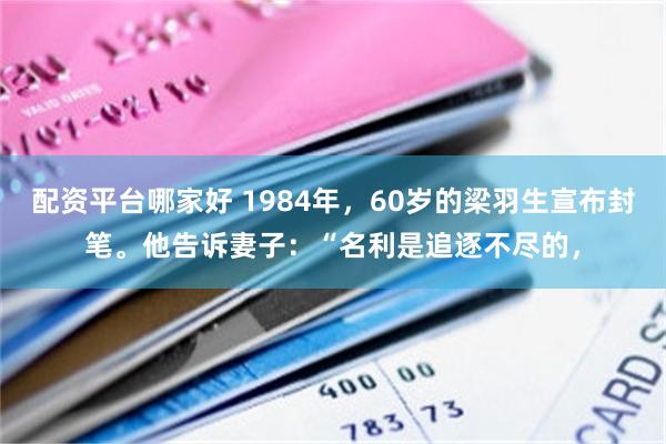 配资平台哪家好 1984年，60岁的梁羽生宣布封笔。他告诉妻子：“名利是追逐不尽的，
