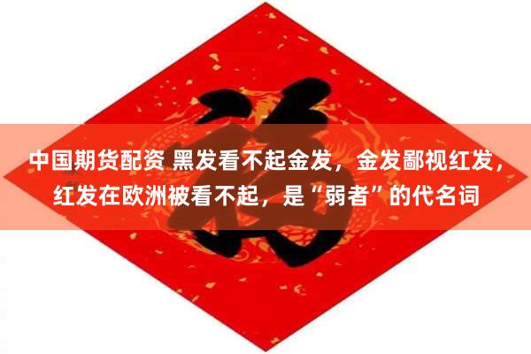 中国期货配资 黑发看不起金发，金发鄙视红发，红发在欧洲被看不起，是“弱者”的代名词