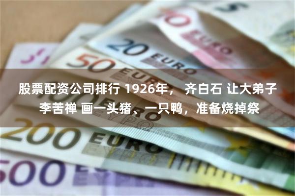 股票配资公司排行 1926年， 齐白石 让大弟子 李苦禅 画一头猪、一只鸭，准备烧掉祭