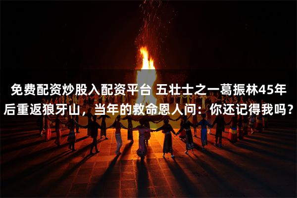 免费配资炒股入配资平台 五壮士之一葛振林45年后重返狼牙山，当年的救命恩人问：你还记得我吗？