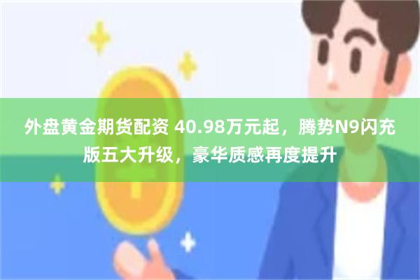 外盘黄金期货配资 40.98万元起,腾势N9闪充版五大升级,豪华质感再度提升