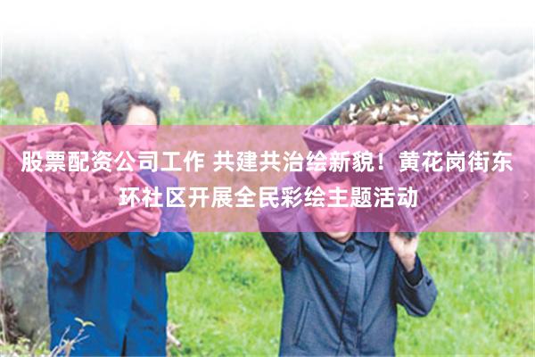 股票配资公司工作 共建共治绘新貌！黄花岗街东环社区开展全民彩绘主题活动