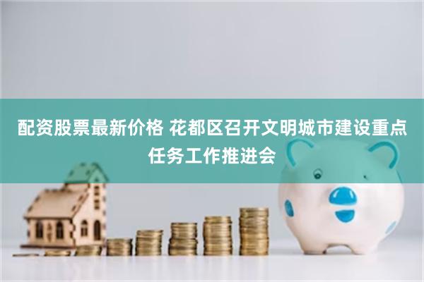 配资股票最新价格 花都区召开文明城市建设重点任务工作推进会