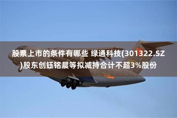 股票上市的条件有哪些 绿通科技(301322.SZ)股东创钰铭晨等拟减持合计不超3%股份