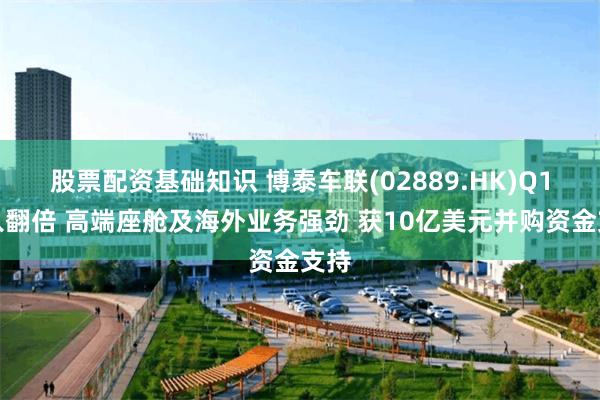 股票配资基础知识 博泰车联(02889.HK)Q1收入翻倍 高端座舱及海外业务强劲 获10亿美元并购资金支持