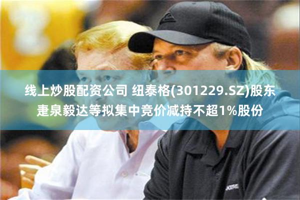 线上炒股配资公司 纽泰格(301229.SZ)股东疌泉毅达等拟集中竞价减持不超1%股份
