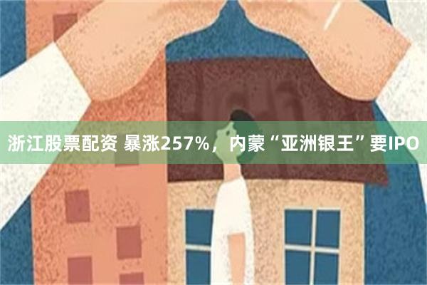浙江股票配资 暴涨257%，内蒙“亚洲银王”要IPO