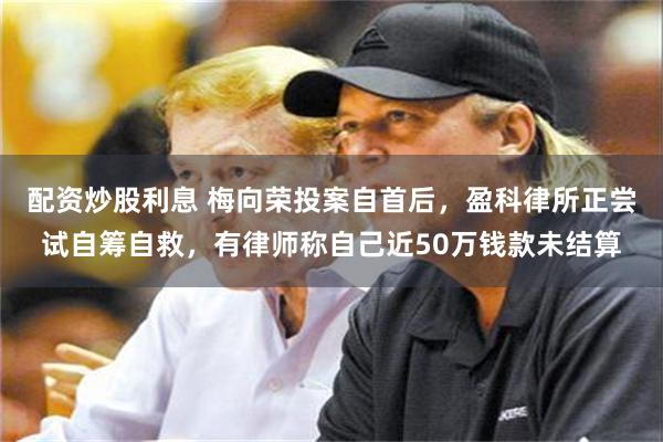 配资炒股利息 梅向荣投案自首后，盈科律所正尝试自筹自救，有律师称自己近50万钱款未结算