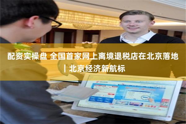配资实操盘 全国首家网上离境退税店在北京落地｜北京经济新航标