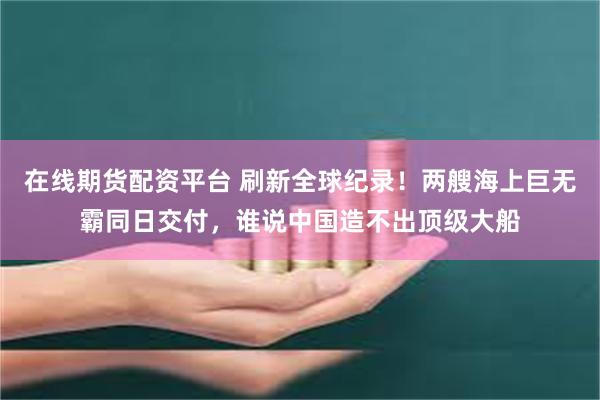 在线期货配资平台 刷新全球纪录！两艘海上巨无霸同日交付，谁说中国造不出顶级大船