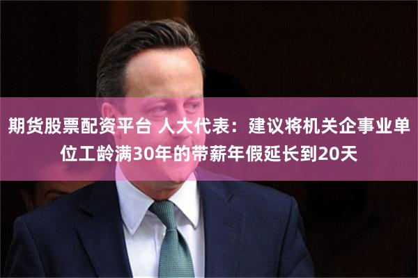 期货股票配资平台 人大代表：建议将机关企事业单位工龄满30年的带薪年假延长到20天