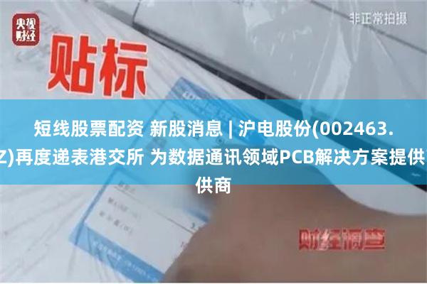 短线股票配资 新股消息 | 沪电股份(002463.SZ)再度递表港交所 为数据通讯领域PCB解决方案提供商