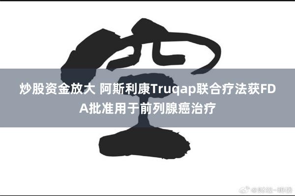 炒股资金放大 阿斯利康Truqap联合疗法获FDA批准用于前列腺癌治疗
