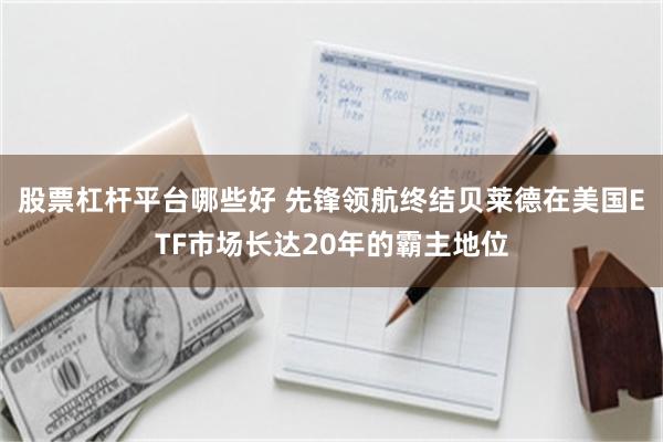 股票杠杆平台哪些好 先锋领航终结贝莱德在美国ETF市场长达20年的霸主地位