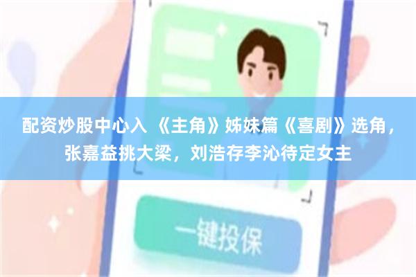 配资炒股中心入 《主角》姊妹篇《喜剧》选角，张嘉益挑大梁，刘浩存李沁待定女主