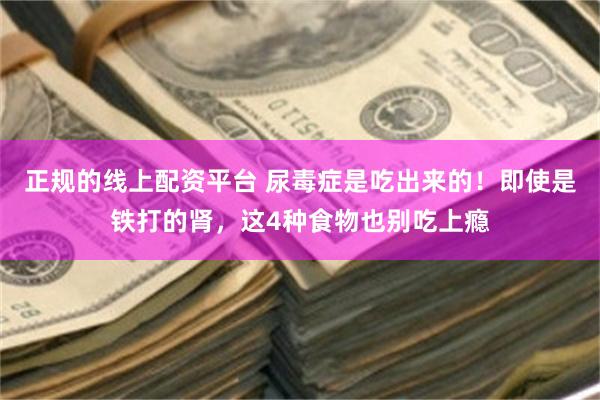 正规的线上配资平台 尿毒症是吃出来的！即使是铁打的肾，这4种食物也别吃上瘾