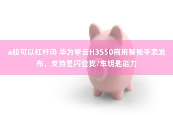 a股可以杠杆吗 华为擎云H3550商用智能手表发布,支持星闪查找/车钥匙能力