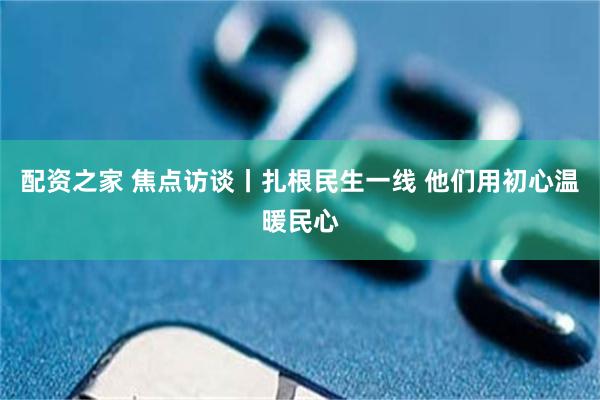 配资之家 焦点访谈丨扎根民生一线 他们用初心温暖民心