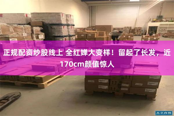 正规配资炒股线上 全红婵大变样！留起了长发，近170cm颜值惊人