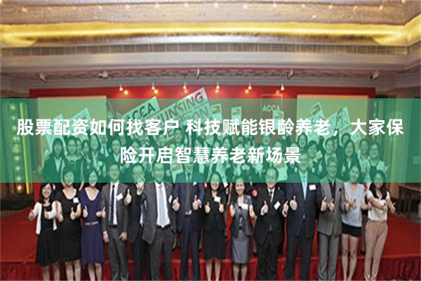 股票配资如何找客户 科技赋能银龄养老,大家保险开启智慧养老新场景