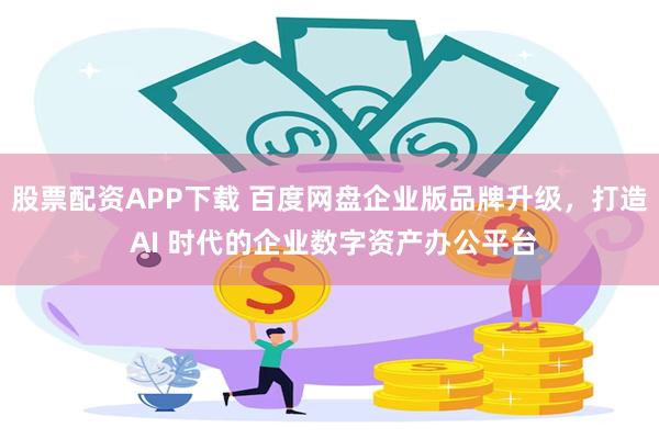 股票配资APP下载 百度网盘企业版品牌升级,打造 AI 时代的企业数字资产办公平台