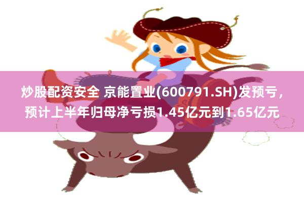 炒股配资安全 京能置业(600791.SH)发预亏，预计上半年归母净亏损1.45亿元到1.65亿元