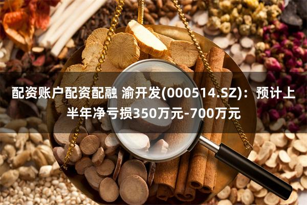 配资账户配资配融 渝开发(000514.SZ)：预计上半年净亏损350万元-700万元