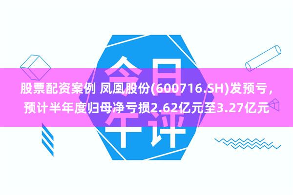 股票配资案例 凤凰股份(600716.SH)发预亏，预计半年度归母净亏损2.62亿元至3.27亿元