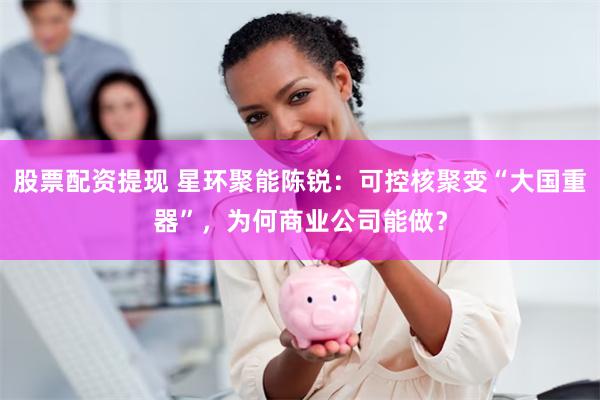股票配资提现 星环聚能陈锐：可控核聚变“大国重器”，为何商业公司能做？