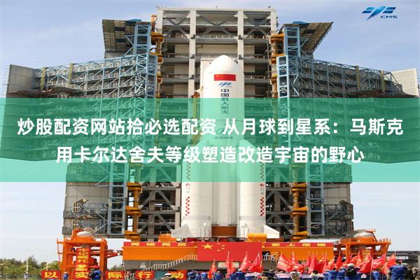 炒股配资网站拾必选配资 从月球到星系:马斯克用卡尔达舍夫等级塑造改造宇宙的野心