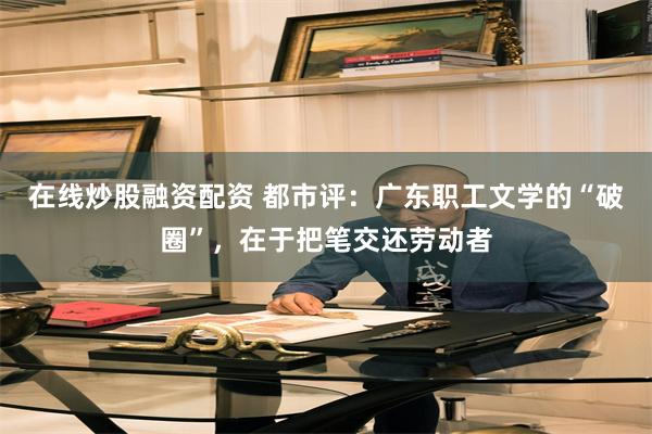 在线炒股融资配资 都市评：广东职工文学的“破圈”，在于把笔交还劳动者
