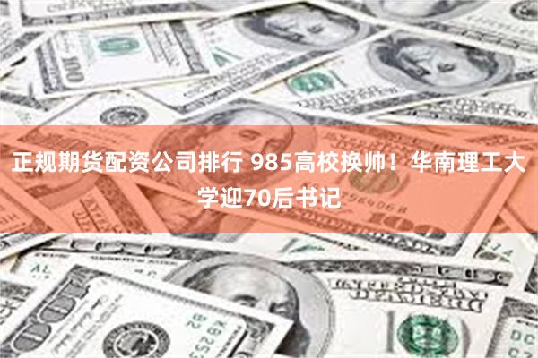 正规期货配资公司排行 985高校换帅！华南理工大学迎70后书记