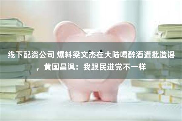 线下配资公司 爆料梁文杰在大陆喝醉酒遭批造谣，黄国昌讽：我跟民进党不一样