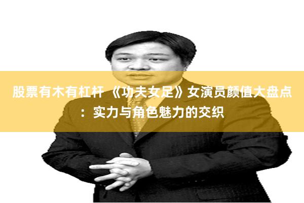 股票有木有杠杆 《功夫女足》女演员颜值大盘点：实力与角色魅力的交织