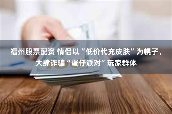 福州股票配资 情侣以“低价代充皮肤”为幌子，大肆诈骗“蛋仔派对”玩家群体