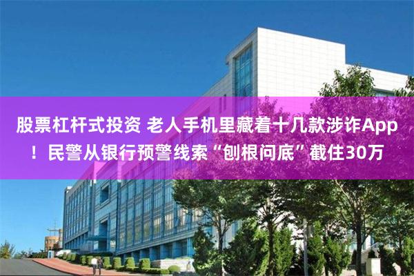股票杠杆式投资 老人手机里藏着十几款涉诈App！民警从银行预警线索“刨根问底”截住30万
