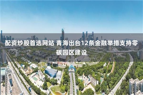 配资炒股首选网站 青海出台12条金融举措支持零碳园区建设