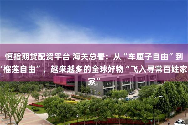 恒指期货配资平台 海关总署:从“车厘子自由”到“榴莲自由”,越来越多的全球好物“飞入寻常百姓家”
