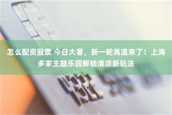 怎么配资股票 今日大暑，新一轮高温来了！上海多家主题乐园解锁清凉新玩法